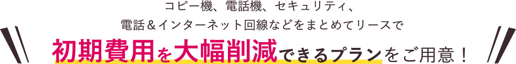 コピー機、電話機、セキュリティ、電話＆インターネット回線などをまとめてリースで初期費用を大幅削減できるプランをご用意！